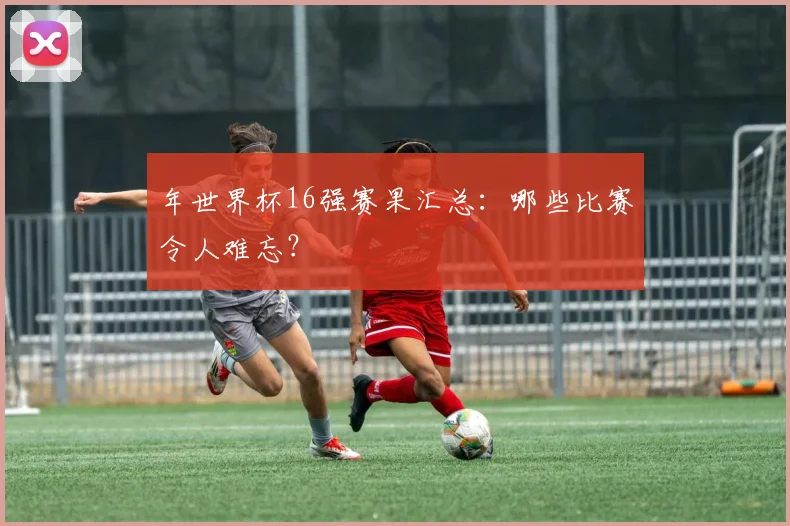 年世界杯16强赛果汇总：哪些比赛令人难忘？