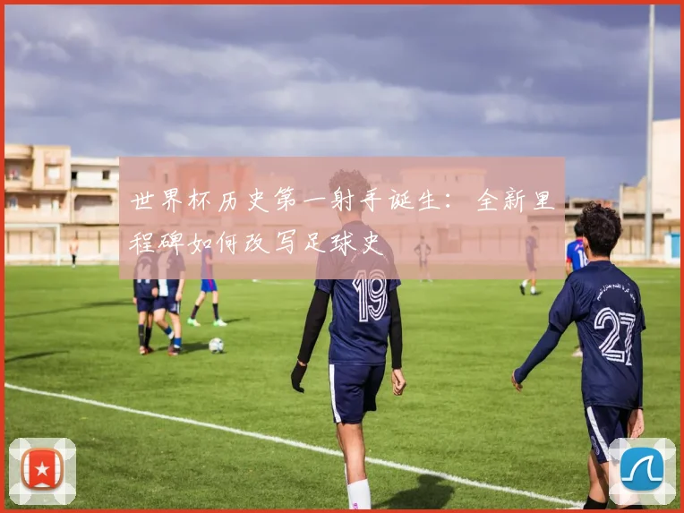 世界杯历史第一射手诞生：全新里程碑如何改写足球史