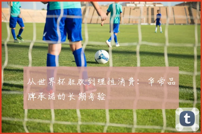 从世界杯狂欢到理性消费：华帝品牌承诺的长期考验
