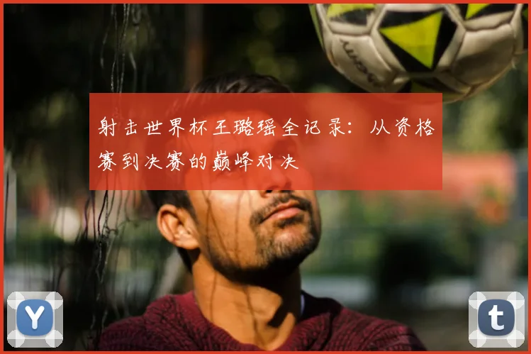 射击世界杯王璐瑶全记录：从资格赛到决赛的巅峰对决