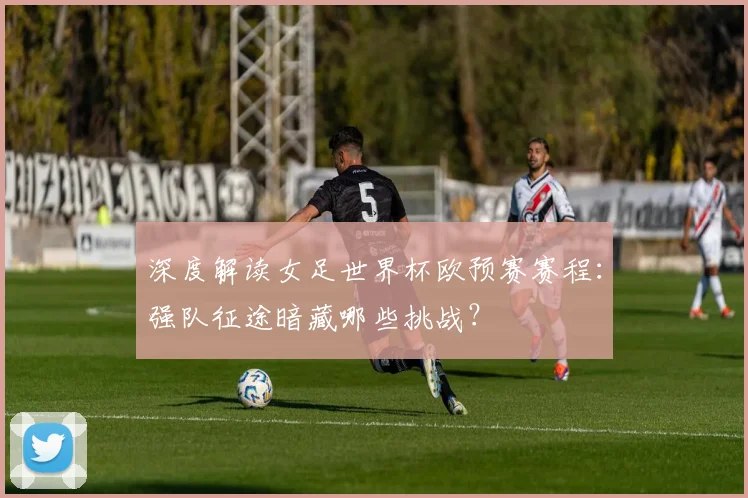 深度解读女足世界杯欧预赛赛程：强队征途暗藏哪些挑战？