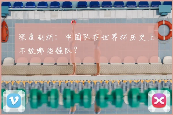 深度剖析：中国队在世界杯历史上不敌哪些强队？