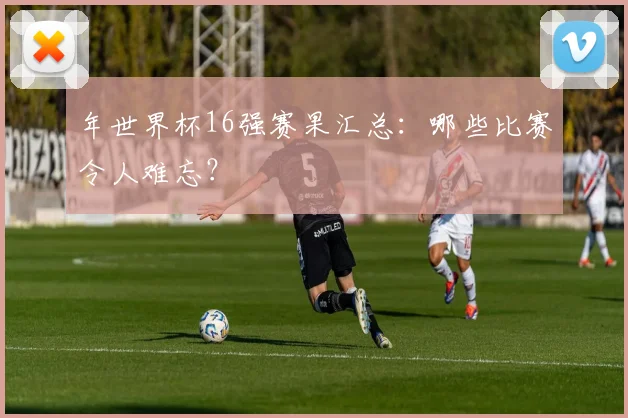 年世界杯16强赛果汇总：哪些比赛令人难忘？