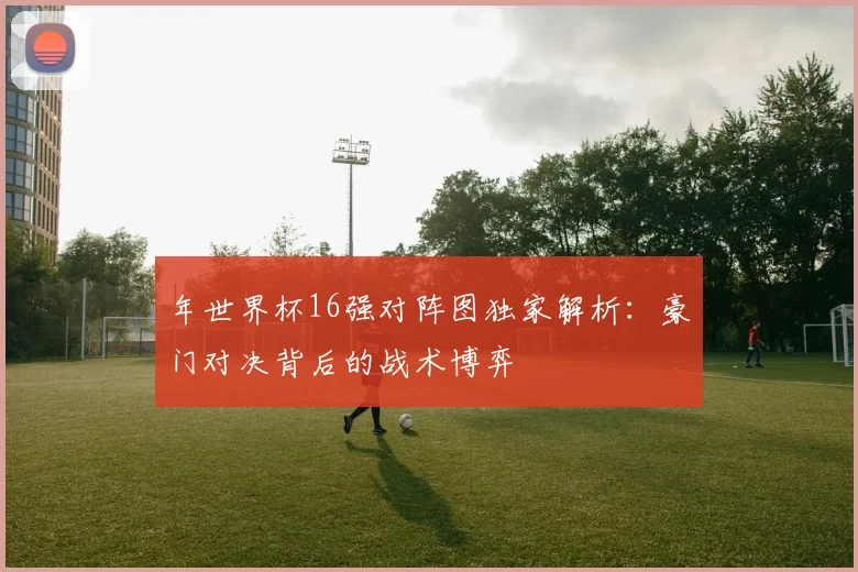 年世界杯16强对阵图独家解析：豪门对决背后的战术博弈