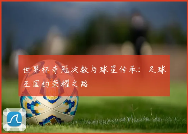 世界杯夺冠次数与球星传承：足球王国的荣耀之路